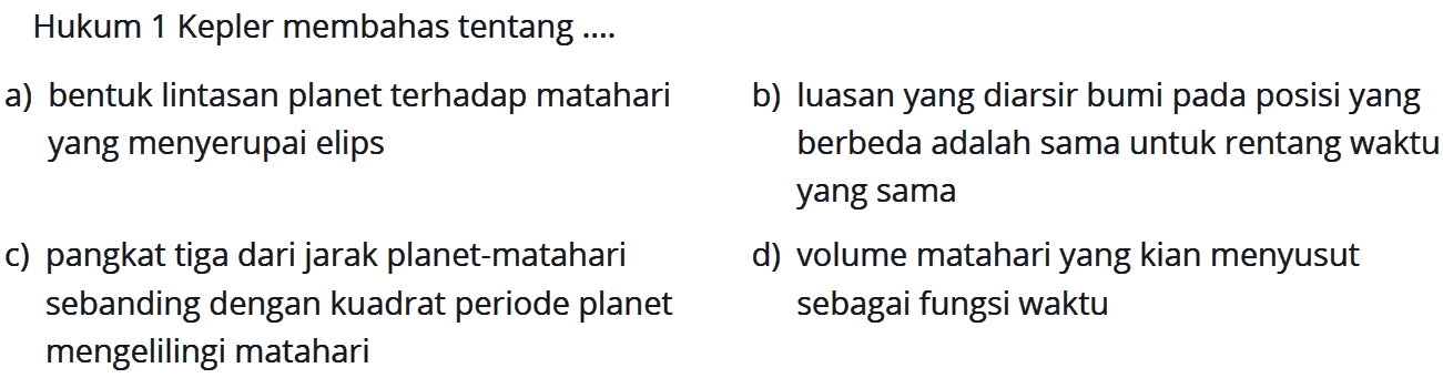 Hukum 1 Kepler membahas tentang ....a) bentuk lintasan planet terhadap mataharib) luasan yang diarsir bumi pada posisi yang yang menyerupai elips berbeda adalah sama untuk rentang waktu yang samac) pangkat tiga dari jarak planet-mataharid) volume matahari yang kian menyusut sebanding dengan kuadrat periode planet sebagai fungsi waktu mengelilingi matahari