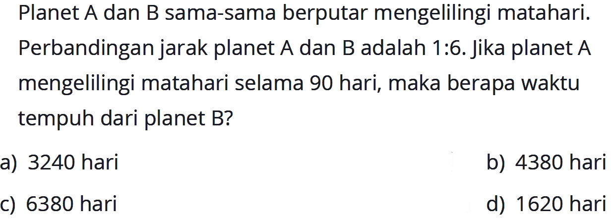 Planet A dan B sama-sama berputar mengelilingi matahari. Perbandingan jarak planet A dan B adalah 1:6. Jika planet A mengelilingi matahari selama 90 hari, maka berapa waktu tempuh dari planet B?