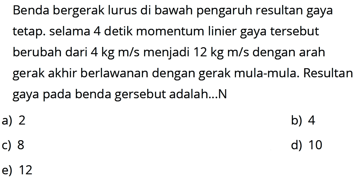 Benda bergerak lurus di bawah pengaruh resultan gaya tetap. selama 4 detik momentum linier gaya tersebut berubah dari  4 kg m / s  menjadi  12 kg m / s  dengan arah gerak akhir berlawanan dengan gerak mula-mula. Resultan gaya pada benda gersebut adalah...N