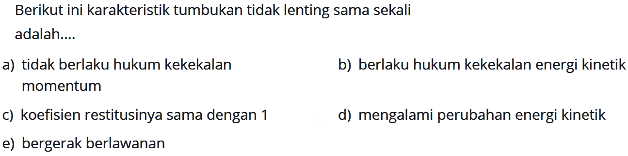 Berikut ini karakteristik tumbukan tidak lenting sama sekali adalah....a) tidak berlaku hukum kekekalanb) berlaku hukum kekekalan energi kinetik momentumc) koefisien restitusinya sama dengan 1d) mengalami perubahan energi kinetike) bergerak berlawanan