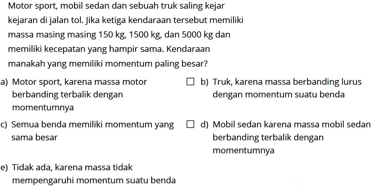 Motor sport, mobil sedan dan sebuah truk saling kejar-kejaran di jalan tol. Jika ketiga kendaraan tersebut memiliki massa masing masing 150 kg, 1500 kg , dan  5000 kg dan memiliki kecepatan yang hampir sama. Kendaraan manakah yang memiliki momentum paling besar? a) Motor sport, karena massa motor b) Truk, karena massa berbanding lurus berbanding terbalik dengan dengan momentum suatu benda momentumnya c) Semua benda memiliki momentum yang d) Mobil sedan karena massa mobil sedan sama besar berbanding terbalik dengan e) Tidak ada, karena massa tidak momentumnya