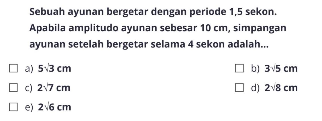 Sebuah ayunan bergetar dengan periode 1,5 sekon. Apabila amplitudo ayunan sebesar  10 cm , simpangan ayunan setelah bergetar selama 4 sekon adalah...a)  5 akar(3) cm b)  3 akar(5) cm c)  2 akar(7) cm d)  2 akar(8) cm e)  2 akar(6) cm 