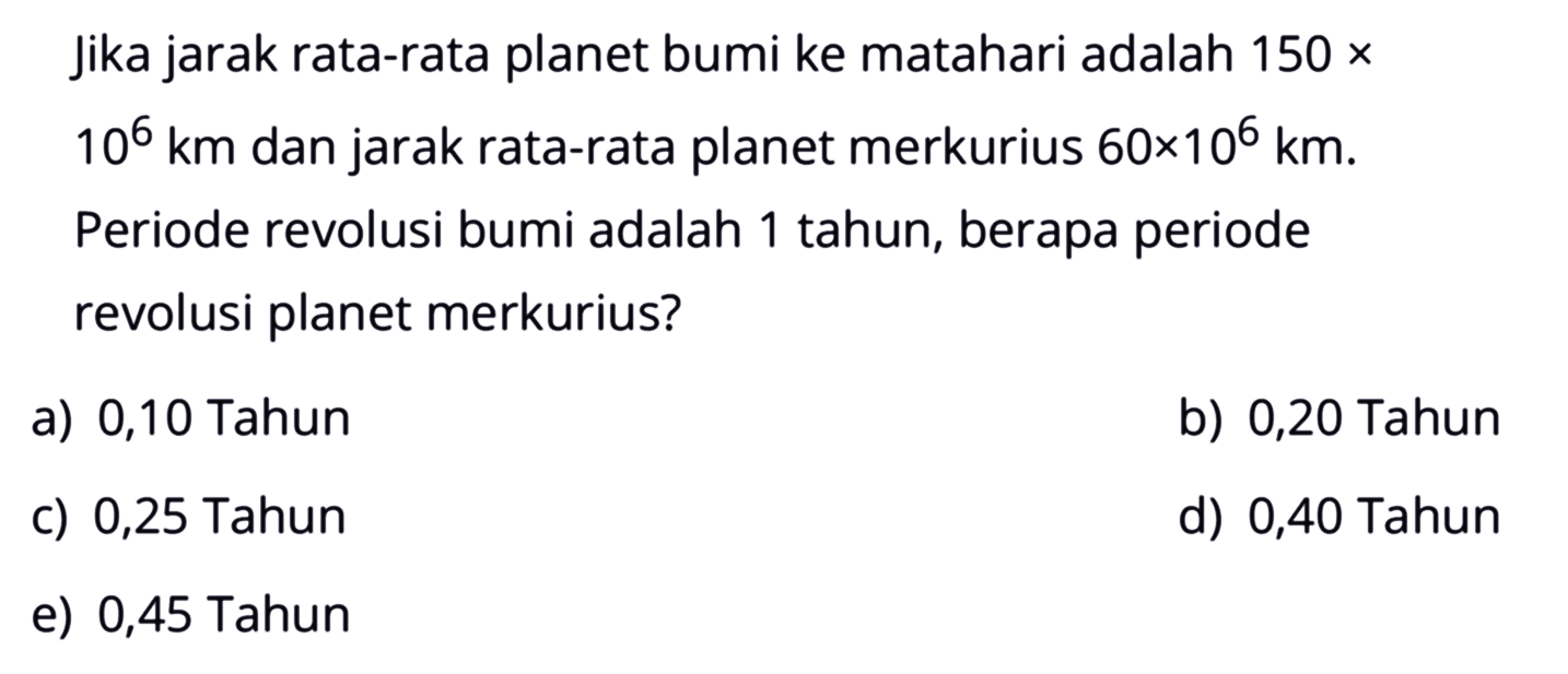 Jika jarak rata-rata planet bumi ke matahari adalah 150 x 10^6 km dan jarak rata-rata planet merkurius 60 x 10^6 km. Periode revolusi bumi adalah 1 tahun, berapa periode revolusi planet merkurius?
