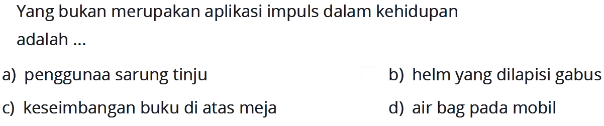 Yang bukan merupakan aplikasi impuls dalam kehidupan adalah ...
a) penggunaa sarung tinju
b) helm yang dilapisi gabus
c) keseimbangan buku di atas meja
d) air bag pada mobil