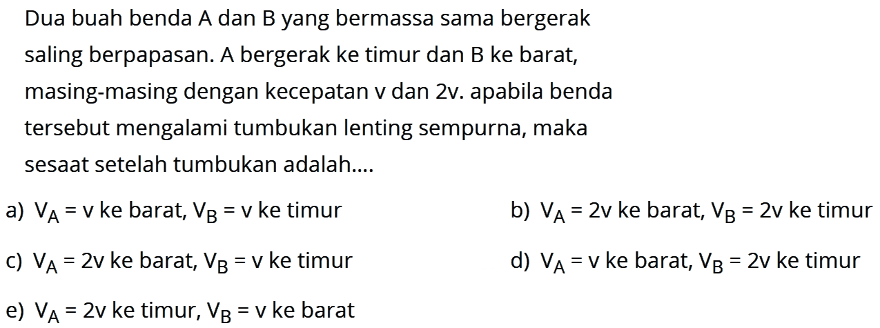 Dua buah benda A dan B yang bermassa sama bergerak saling berpapasan. A bergerak ke timur dan B ke barat, masing-masing dengan kecepatan v dan 2v. apabila benda tersebut mengalami tumbukan lenting sempurna, maka sesaat setelah tumbukan adalah....