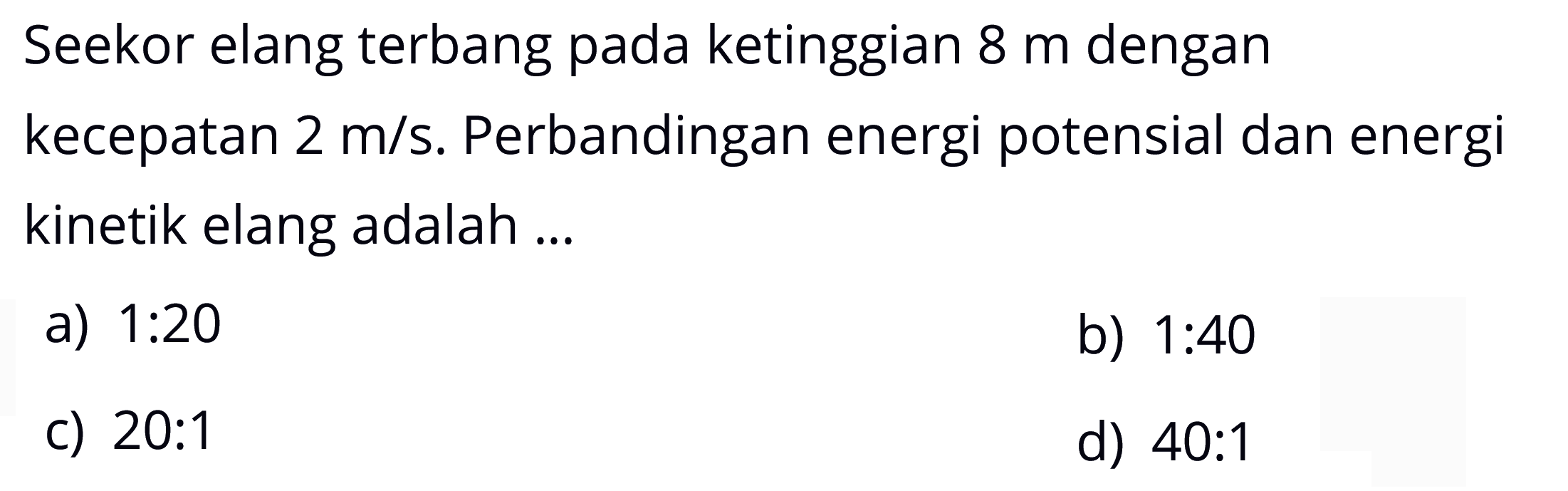 Seekor elang terbang pada ketinggian 8 m dengan kecepatan 2 m/s. Perbandingan energi potensial dan energi kinetik elang adalah...