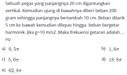 Sebuah pegas yang panjangnya  20 cm  digantungkan vertikal. Kemudian ujung di bawahnya diberi beban 200 gram sehingga panjangnya bertambah  10 cm . Beban ditarik  5 cm  ke bawah kemudian dilepas hingga beban bergetar harmonik. Jika g=10 m/s2. Maka frekuensi getaran adalah ...  Hz 