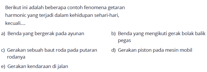 Berikut ini adalah beberapa contoh fenomena getaran harmonic yang terjadi dalam kehidupan sehari-hari, kecuali.... a) Benda yang bergerak pada ayunan b) Benda yang mengikuti gerak bolak balik pegas c) Gerakan sebuah baut roda pada putaran d) Gerakan piston pada mesin mobil rodanya e) Gerakan kendaraan di jalan