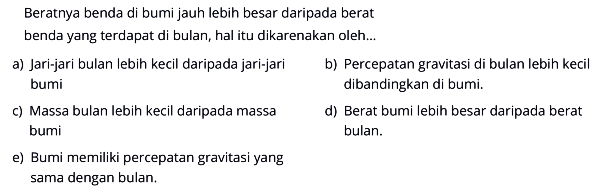 Beratnya benda di bumi jauh lebih besar daripada berat benda yang terdapat di bulan, hal itu dikarenakan oleh...a) Jari-jari bulan lebih kecil daripada jari-jarib) Percepatan gravitasi di bulan lebih kecil bumi dibandingkan di bumi.c) Massa bulan lebih kecil daripada massad) Berat bumi lebih besar daripada berat bumi bulan.e) Bumi memiliki percepatan gravitasi yang sama dengan bulan.