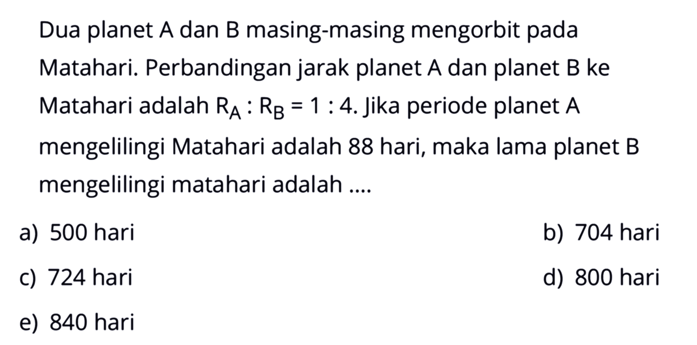 Dua planet  A  dan  B  masing-masing mengorbit pada Matahari. Perbandingan jarak planet  A  dan planet  B  ke Matahari adalah  RA: RB=1: 4 . Jika periode planet  A  mengelilingi Matahari adalah 88 hari, maka lama planet B mengelilingi matahari adalah ....