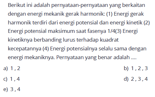 Berikut ini adalah pernyataan-pernyataan yang berkaitan dengan energi mekanik gerak harmonik: (1) Energi gerak harmonik terdiri dari energi potensial dan energi kinetik (2) Energi potensial maksimum saat fasenya  1/4 (3)  Energi kinetiknya berbanding lurus terhadap kuadrat kecepatannya (4) Energi potensialnya selalu sama dengan energi mekaniknya. Pernyataan yang benar adalah ....