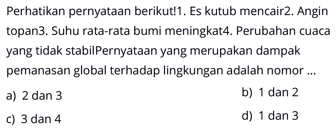 Perhatikan pernyataan berikut! 1. Es kutub mencair 2. Angin topan 3. Suhu rata-rata bumi meningkat 4. Perubahan cuaca yang tidak stabil Pernyataan yang merupakan dampak pemanasan global terhadap lingkungan adalah nomor...