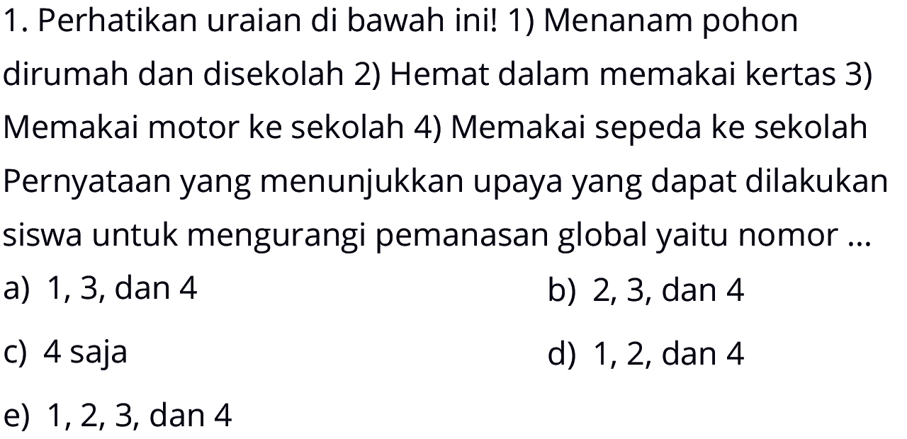 1. Perhatikan uraian di bawah ini! 1) Menanam pohon dirumah dan disekolah 2) Hemat dalam memakai kertas 3) Memakai motor ke sekolah 4) Memakai sepeda ke sekolah Pernyataan yang menunjukkan upaya yang dapat dilakukan siswa untuk mengurangi pemanasan global yaitu nomor ...a) 1,3, dan 4b) 2,3, dan 4c) 4 sajad) 1,2, dan 4e)  1,2,3 , dan 4