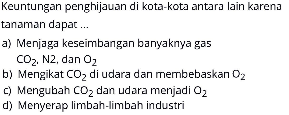 Keuntungan penghijauan di kota-kota antara lain karena tanaman dapat ... a) Menjaga keseimbangan banyaknya gas CO2, N2, dan O2 b) Mengikat CO2 di udara dan membebaskan O2 c) Mengubah CO2 dan udara menjadi O2 d) Menyerap limbah-limbah industri 