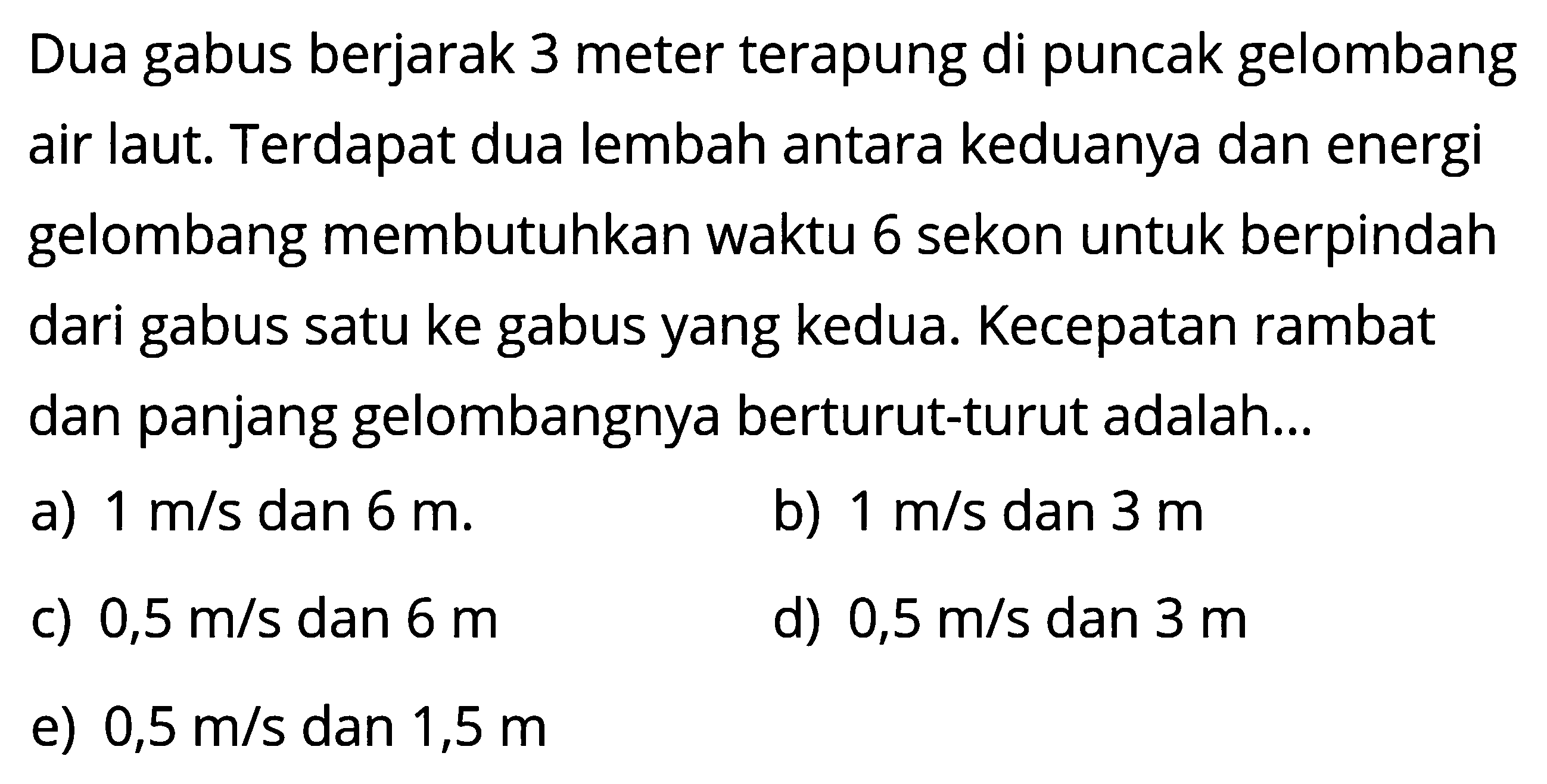 Dua gabus berjarak 3 meter terapung di puncak gelombang air laut. Terdapat dua lembah antara keduanya dan energi gelombang membutuhkan waktu 6 sekon untuk berpindah dari gabus satu ke gabus yang kedua. Kecepatan rambat dan panjang gelombangnya berturut-turut adalah...
