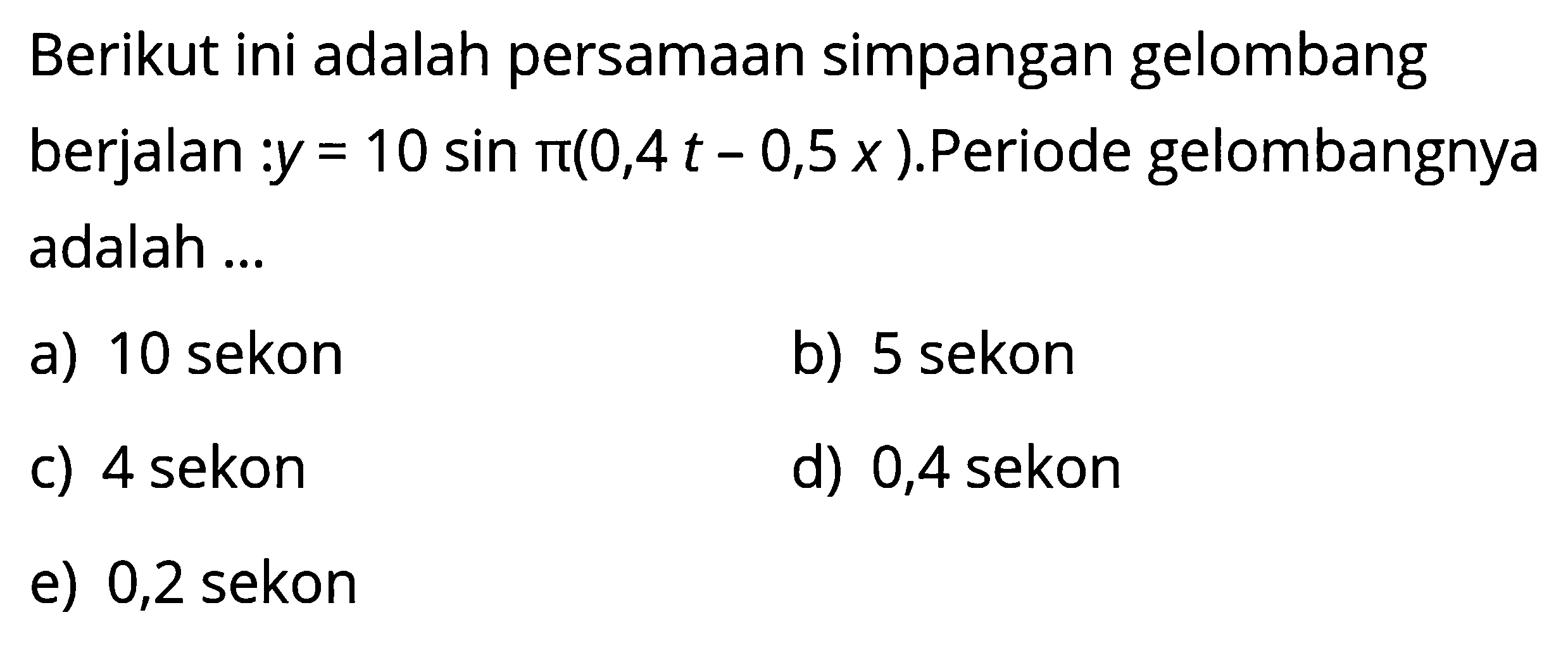 Berikut ini adalah persamaan simpangan gelombang berjalan :  y=10 sin pi(0,4 t-0,5 x) .Periode gelombangnya adalah ...