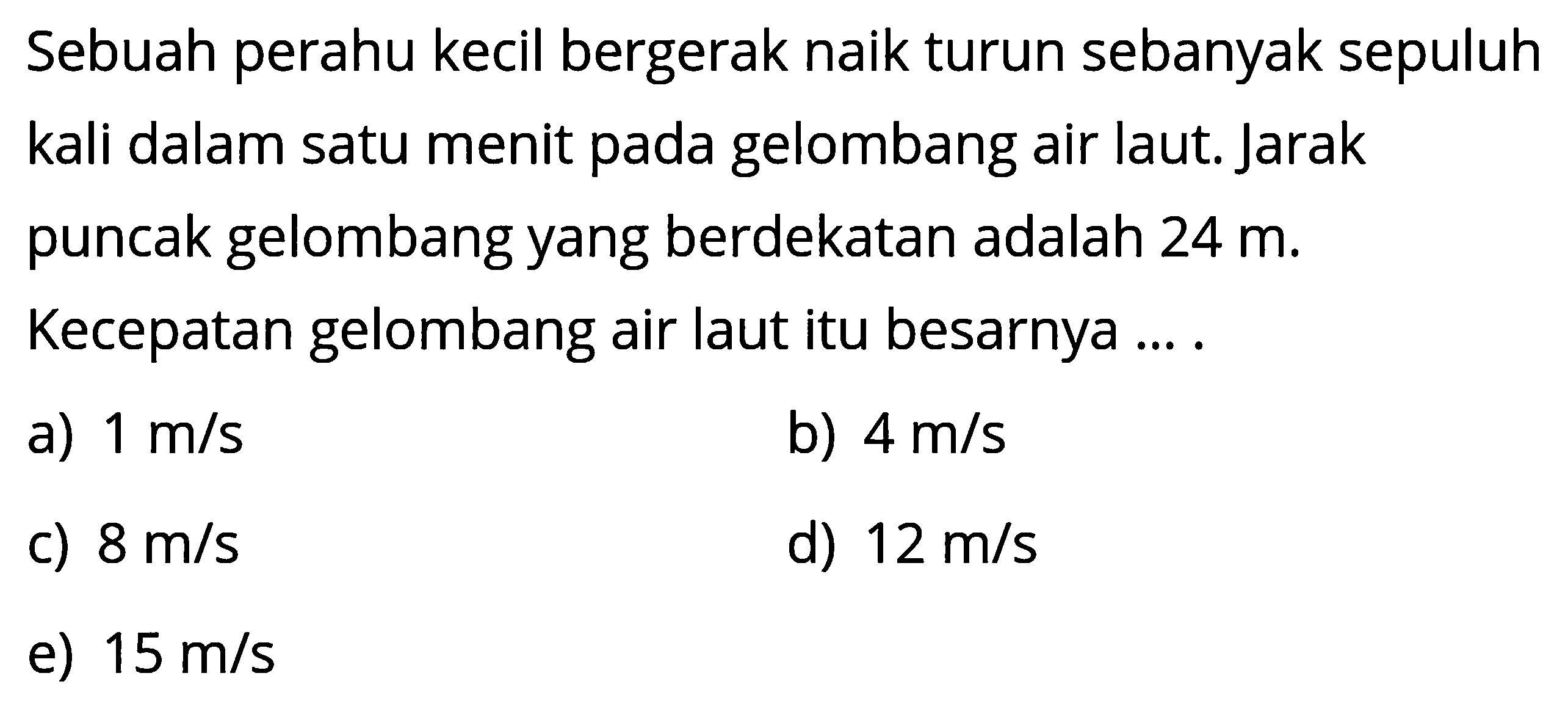 Sebuah perahu kecil bergerak naik turun sebanyak sepuluh kali dalam satu menit pada gelombang air laut. Jarak puncak gelombang yang berdekatan adalah 24 m. Kecepatan gelombang air laut itu besarnya....