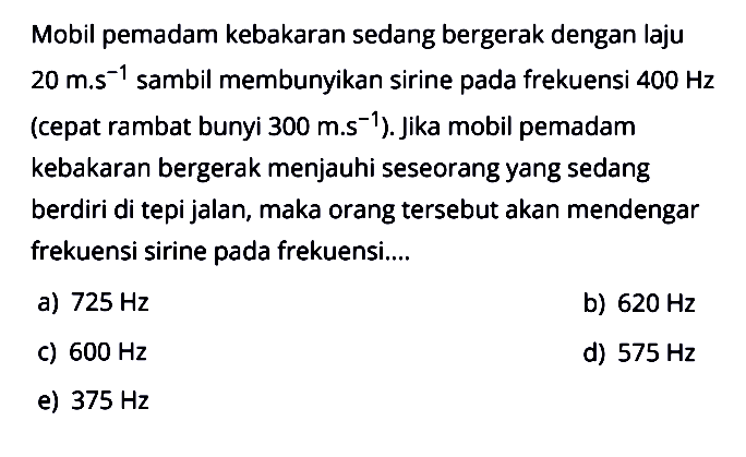 Mobil pemadam kebakaran sedang bergerak dengan laju  20 m . s^-1  sambil membunyikan sirine pada frekuensi  400 Hz  (cepat rambat bunyi  300 m . s^-1  ). Jika mobil pemadam kebakaran bergerak menjauhi seseorang yang sedang berdiri ditepi jalan, maka orang  tersebut akan mendengar frekuensi sirine pada frekuensi....a)  725 Hz b)  620 Hz C)  600 Hz d)  575 Hz e)  375 Hz 