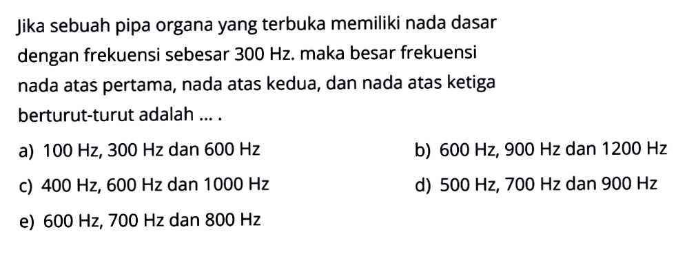 Jika sebuah pipa organa yang terbuka memiliki nada dasar dengan frekuensi sebesar  300 Hz . maka besar frekuensi nada atas pertama, nada atas kedua, dan nada atas ketiga berturut-turut adalah ... .