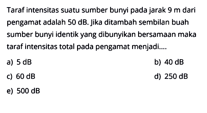 Taraf intensitas suatu sumber bunyi pada jarak 9 m dari pengamat adalah 50 dB. Jika ditambah sembilan buah sumber bunyi identik yang dibunyikan bersamaan maka taraf intensitas total pada pengamat menjadi....