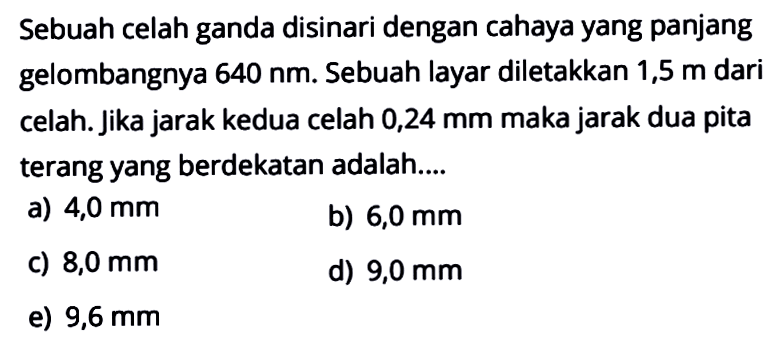 Sebuah celah ganda disinari dengan cahaya yang panjang gelombangnya 640 nm. Sebuah layar diletakkan 1,5 m dari celah. Jika jarak kedua celah 0,24 mm maka jarak dua pita terang yang berdekatan adalah....
