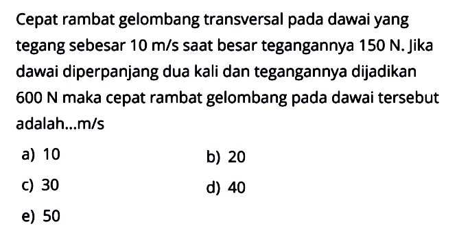 Cepat rambat gelombang transversal pada dawai yang tegang sebesar 10m/s  saat besar tegangannya 150N. jika dawai diperpanjang dua kali dan tegangannya dijadikan 600N maka cepat rambat gelombang pada dawai tersebut adalah...m/s