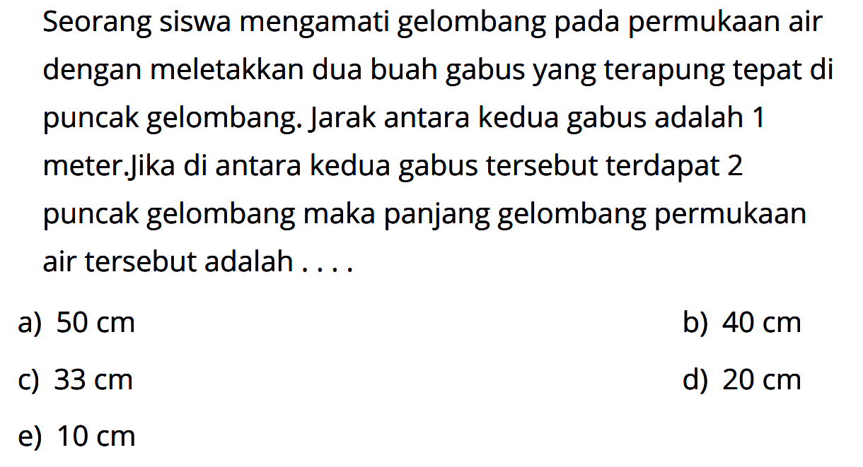 Seorang siswa mengamati gelombang pada permukaan air dengan meletakkan dua buah gabus yang terapung tepat di puncak gelombang. Jarak antara kedua gabus adalah 1 meter.jika di antara kedua gabus tersebut terdapat 2 puncak gelombang maka panjang gelombang permukaan air tersebut adalah ....