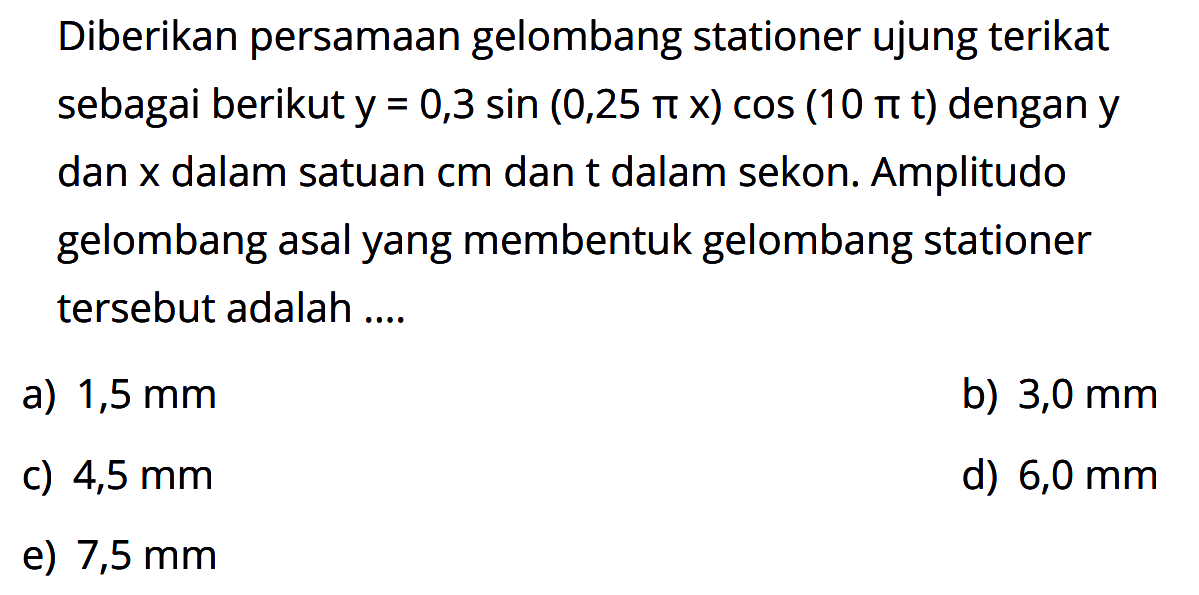 Diberikan persamaan gelombang stationer ujungterikat sebagai berikut  y=0,3 sin (0,25 pi x) cos (10 pit)  dengan  y  dan  x  dalam satuan  cm  dant dalam sekon. Amplitudo gelombang asal yang membentuk gelombang stationer  tersebut adalah ....a)  1,5 mm b)  3,0 mm c)  4,5 mm d)  6,0 mm e)  7,5 mm 