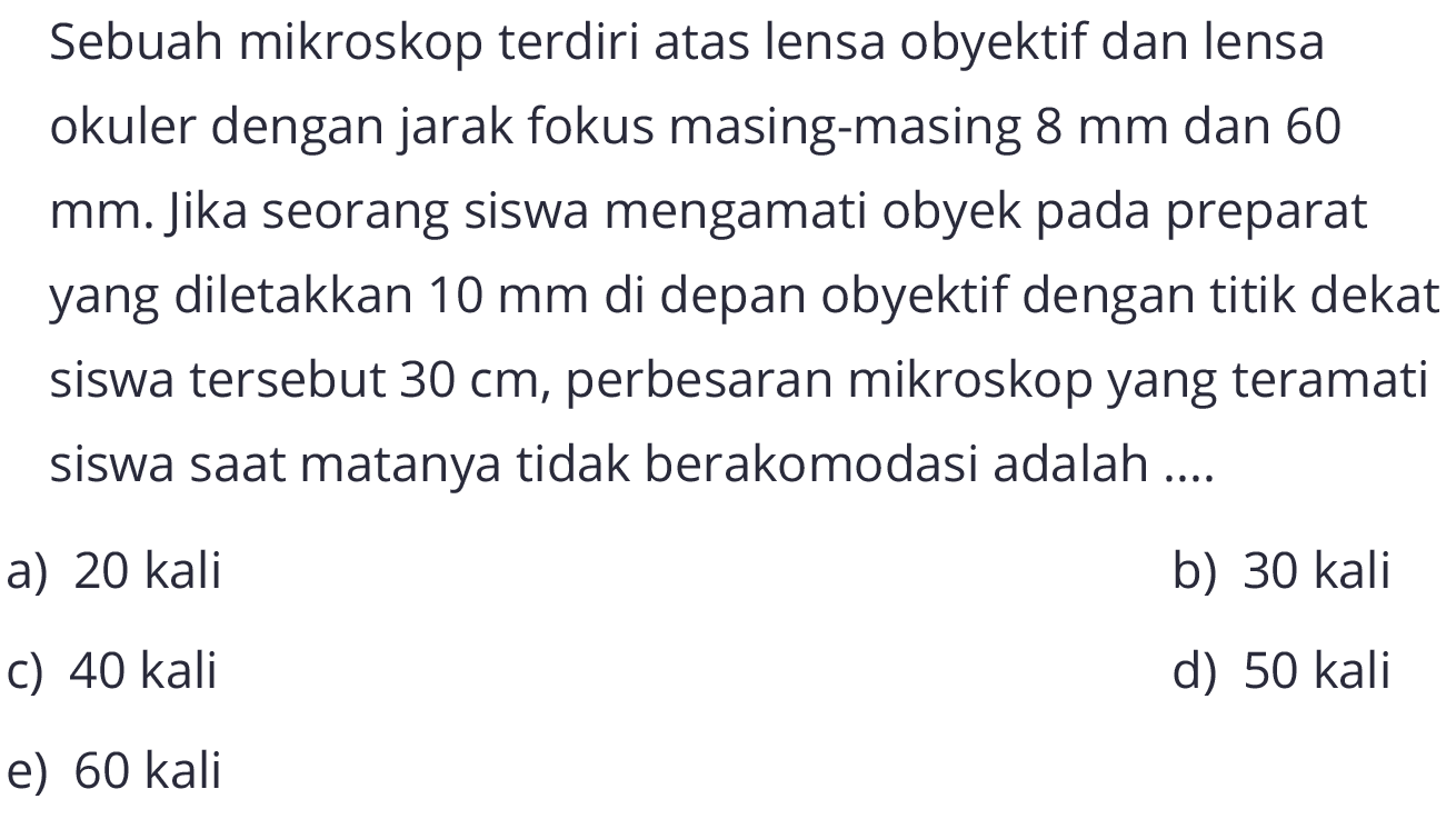 Sebuah mikroskop terdiri atas lensa obyektif dan lensa okuler dengan jarak fokus masing-masing 8 mm dan 60 mm. Jika seorang siswa mengamati obyek pada preparat yang diletakkan  10 mm  di depan obyektif dengan titik dekat siswa tersebut  30 cm, perbesaran mikroskop yang teramati siswa saat matanya tidak berakomodasi adalah....