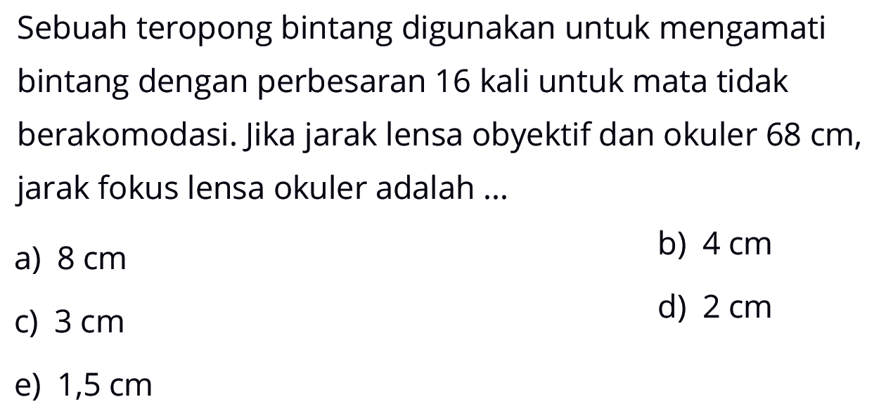 Sebuah teropong bintang digunakan untuk mengamati bintang dengan perbesaran 16 kali untuk mata tidak berakomodasi. Jika jarak lensa obyektif dan okuler  68 cm , jarak fokus lensa okuler adalah ...