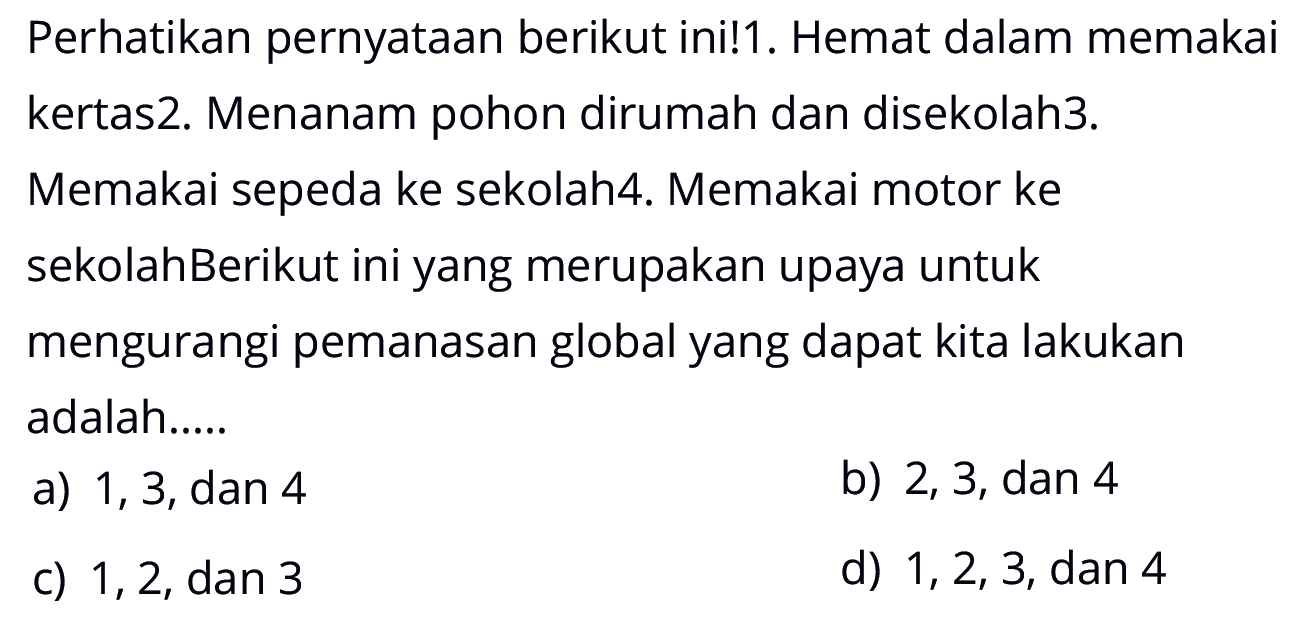 Perhatikan pernyataan berikut ini!1. Hemat dalam memakai kertas2. Menanam pohon dirumah dan disekolah3. Memakai sepeda ke sekolah4. Memakai motor ke sekolahBerikut ini yang merupakan upaya untuk mengurangi pemanasan global yang dapat kita lakukan adalah.....