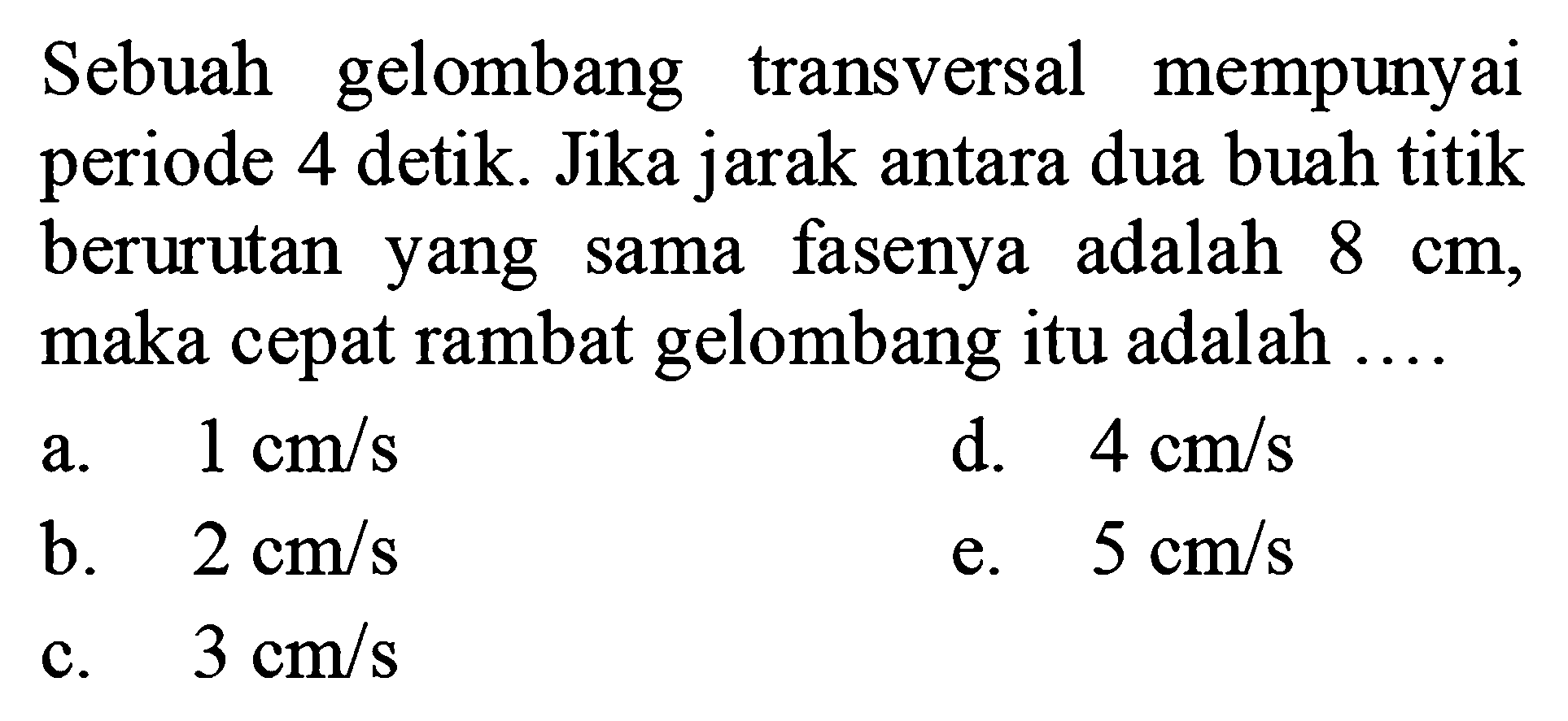 Sebuah gelombang transversal mempunyai periode 4 detik. Jika jarak antara dua buah titik berurutan yang sama fasenya adalah 8 cm, maka cepat rambat gelombang itu adalah....