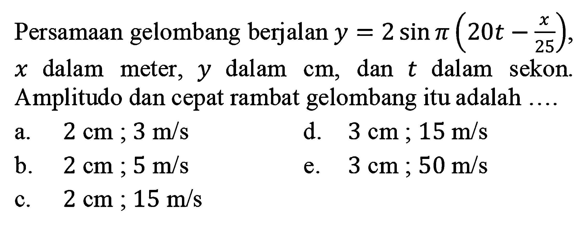 Persamaan gelombang berjalan y=2 sin pi(20t-x/25), x dalam meter, y dalam cm, dan t dalam sekon. Amplitudo dan cepat rambat gelombang itu adalah ....