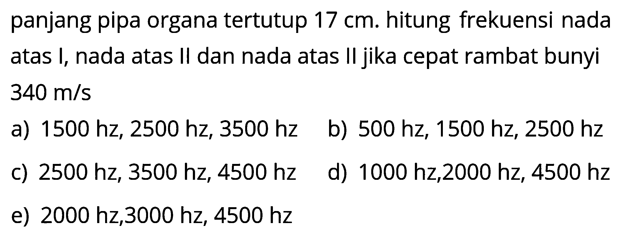 panjang pipa organa tertutup  17 cm . hitung frekuensi nada atas I, nada atas II dan nada atas II jika cepat rambat bunyi  340 m/s a)  1500 hz, 2500 hz, 3500 hz b)  500 hz, 1500 hz, 2500 hz c)  2500 hz, 3500 hz, 4500 hz d)  1000 hz, 2000 hz, 4500 hz e)  2000 hz, 3000 hz, 4500 hz 