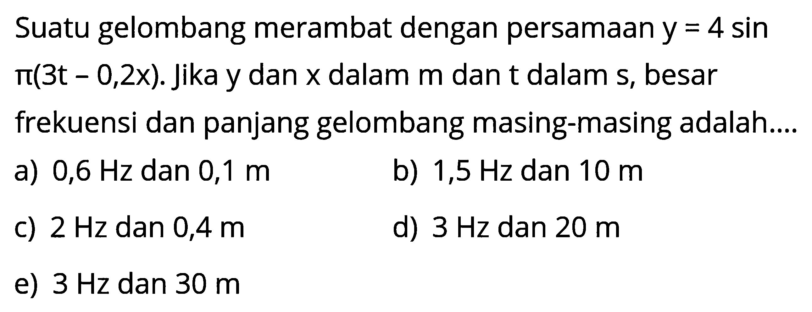 Suatu gelombang merambat dengan persamaan  y=4 sin   pi(3t-0,2x) .  Jika y dan  x  dalam  m  dan t  dalam  s , besar frekuensi dan panjang gelombang masing-masing adalah....a)  0,6 Hz  dan  0,1 m b)  1,5 Hz  dan  10 m c)  2 Hz  dan  0,4 m d)  3 Hz  dan  20 m e)  3 Hz  dan  30 m 