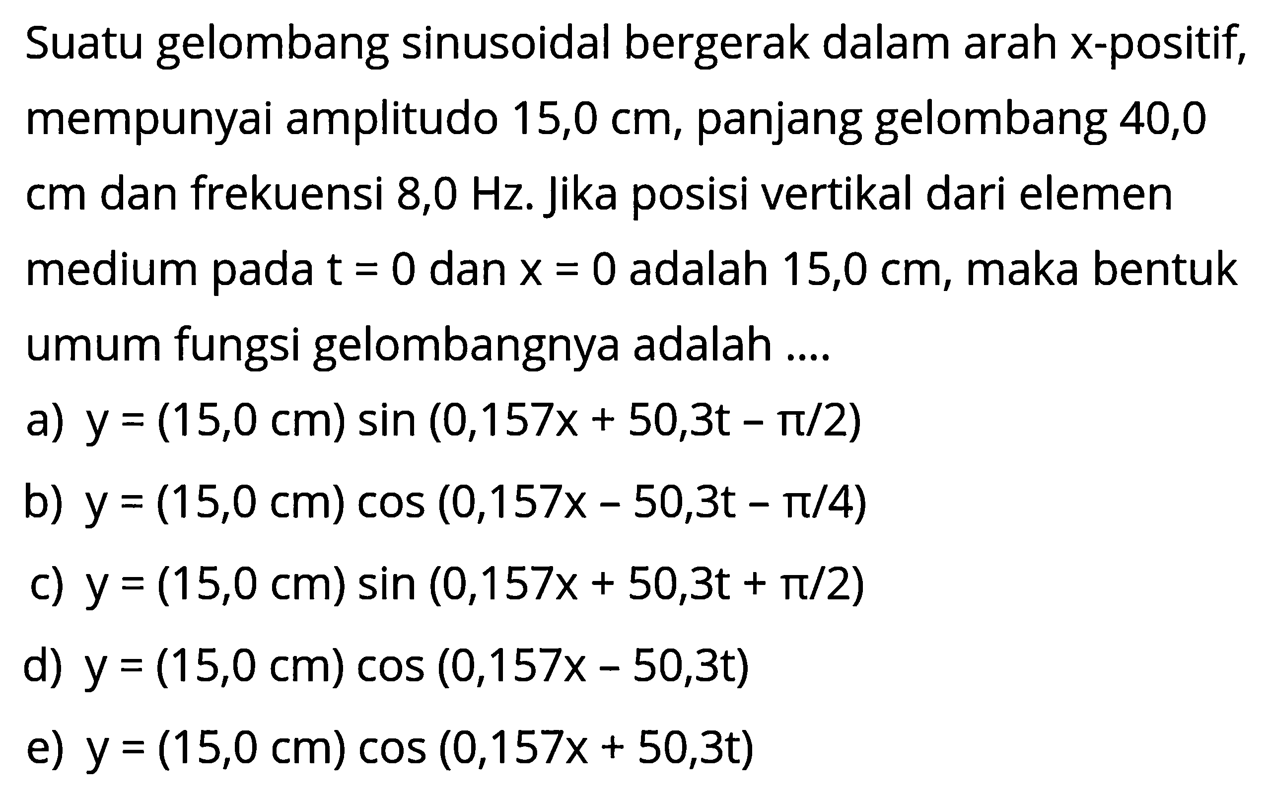 Suatu gelombang sinusoidal bergerak dalam arah x-positif, mempunyai amplitudo 15,0 cm, panjang gelombang 40,0 cm dan frekuensi 8,0 Hz. Jika posisi vertikal dari elemen medium pada t=0 dan x=0  adalah 15,0 cm, maka bentuk umum fungsi gelombangnya adalah ....a) y=(15,0 cm)sin(0,157x+50,3t-pi/2) b) y=(15,0 cm)cos(0,157x-50,3t-pi/4) c) y=(15,0 cm)sin(0,157x+50,3t+pi/2) d) y=(15,0 cm)cos(0,157x-50,3t) e) y=(15,0 cm)cos(0,157x+50,3t) 