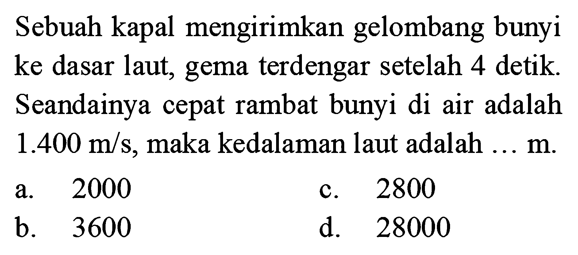 Sebuah kapal mengirimkan gelombang bunyi ke dasar laut, gema terdengar setelah 4 detik. Seandainya cepat rambat bunyi di air adalah 1.400 m/s, maka kedalaman laut adalah ...  m .