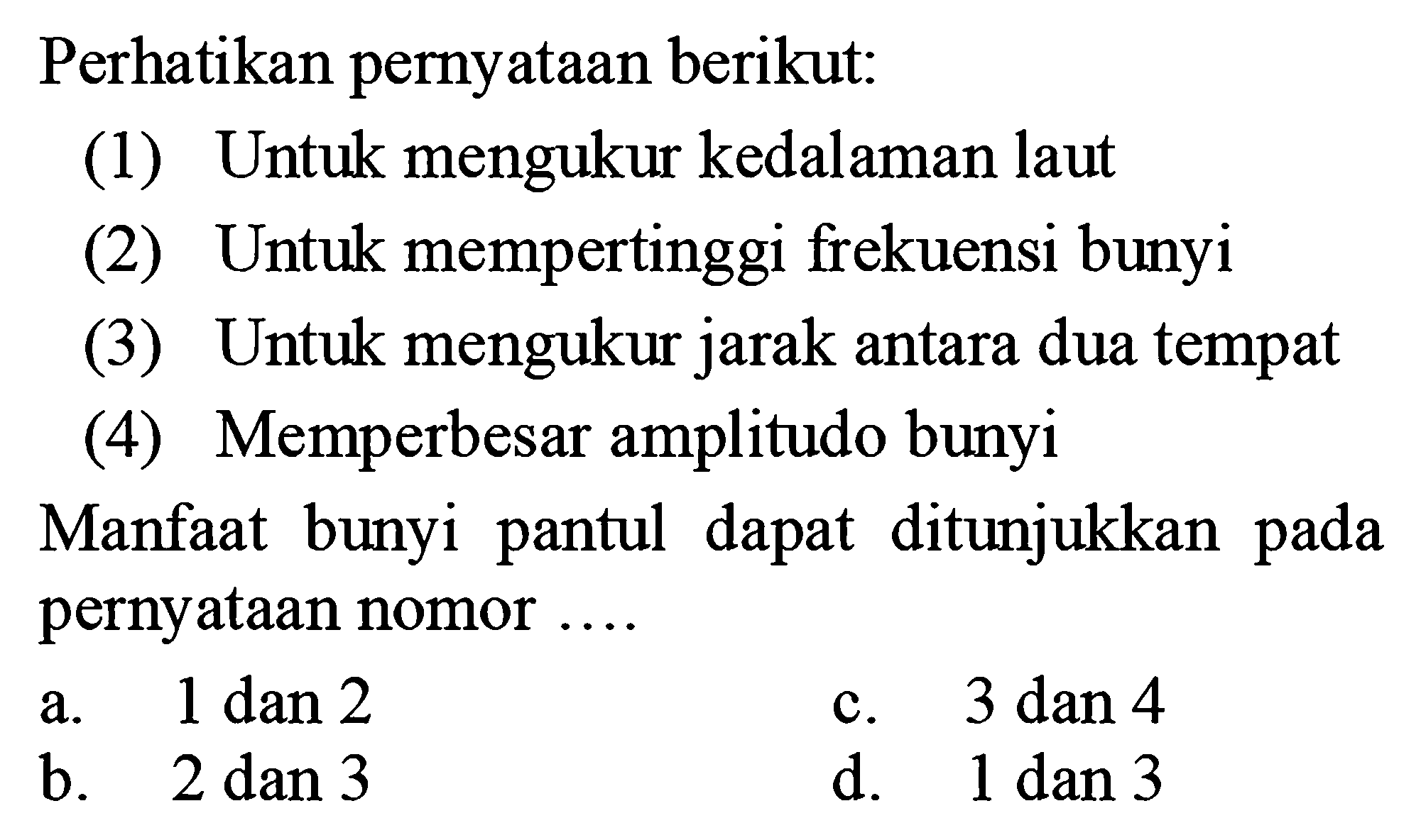 Perhatikan pernyataan berikut: (1) Untuk mengukur kedalaman laut (2) Untuk mempertinggi frekuensi bunyi (3) Untuk mengukur jarak antara dua tempat (4) Memperbesar amplitudo bunyi Manfaat bunyi pantul dapat ditunjukkan pada pernyataan nomor....