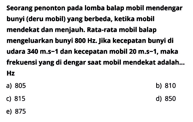 Seorang penonton pada lomba balap mobil mendengar bunyi (deru mobil) yang berbeda, ketika mobil mendekat dan menjauh. Rata-rata mobil balap mengeluarkan bunyi 800 Hz. Jika kecepatan bunyi di udara 340 m.s-1 dan kecepatan mobil 20 m.s-1, maka frekuensi yang di dengar saat mobil mendekat adalah... Hz