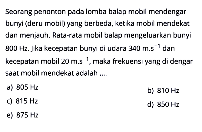 Seorang penonton pada lomba balap mobil mendengar bunyi (deru mobil) yang berbeda, ketika mobil mendekat dan menjauh. Rata-rata mobil balap mengeluarkan bunyi 800 Hz . Jika kecepatan bunyi di udara 340 m.s^-1 dan kecepatan mobil 20 m.s^-1, maka frekuensi yang di dengar saat mobil mendekat adalah ....