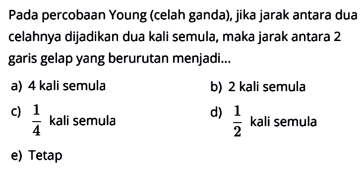 Pada percobaan Young (celah ganda), jika jarak antara dua celahnya dijadikan dua kali semula, maka jarak antara 2 garis gelap yang berurutan menjadi...
