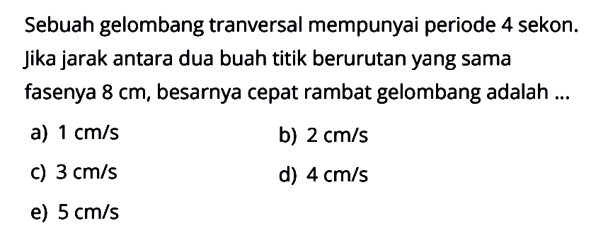 Sebuah gelombang tranversal mempunyai periode 4 sekon. Jika jarak antara dua buah titik berurutan yang sama fasenya 8 cm, besarnya cepat rambat gelombang adalah ...