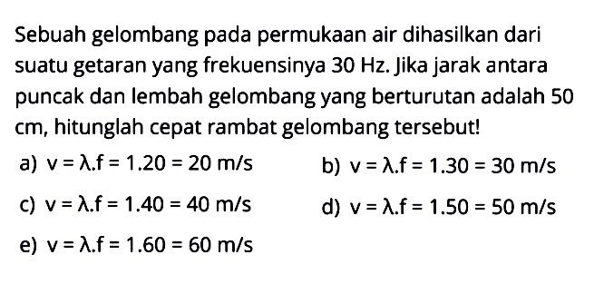 Sebuah gelombang pada permukaan air dihasilkan dari suatu getaran yang frekuensinya 30 Hz. Jika jarak antara puncak dan lembah gelombang yang berurutan adalah 50 cm, hitunglah cepat rambat gelombang tersebut! 