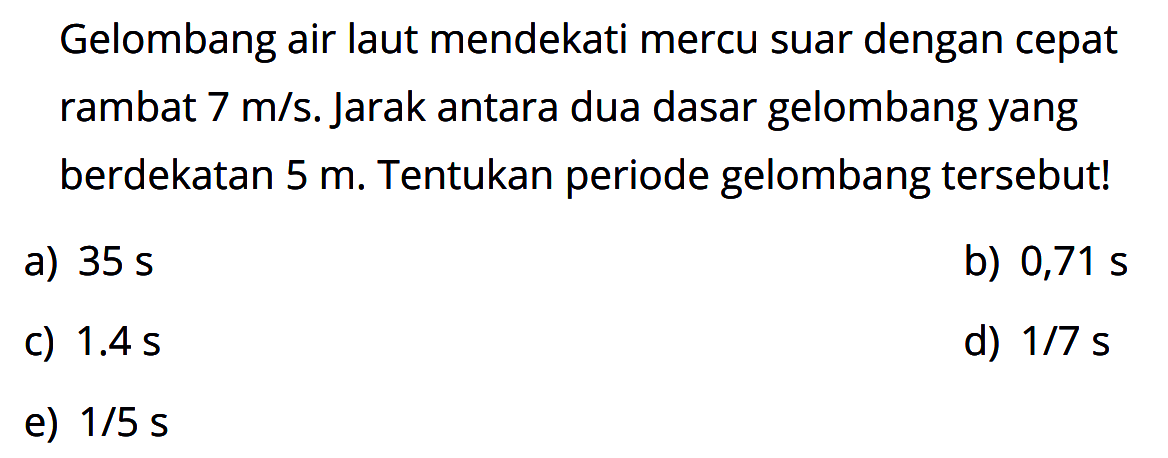 Gelombang air laut mendekati mercu suar dengan cepat rambat 7 m/s. Jarak antara dua dasar gelombang yang berdekatan 5 m. Tentukan periode gelombang tersebut!