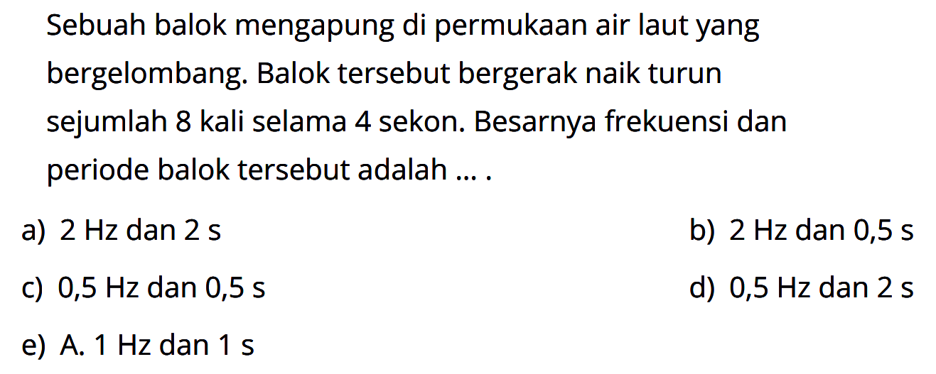 Sebuah balok mengapung di permukaan air laut yang bergelombang. Balok tersebut bergerak naik turun sejumlah 8 kali selama 4 sekon. Besarnya frekuensi dan periode balok tersebut adalah .... 