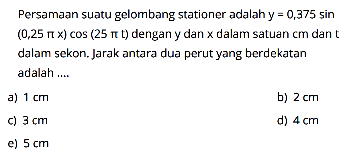 Persamaan suatu gelombang stationer adalah  y=0,375 sin   (0,25 pi x) cos (25 pi t)  dengan y dan  x  dalam satuan cm dan t dalam sekon. Jarak antara dua perut yang berdekatan adalah ....