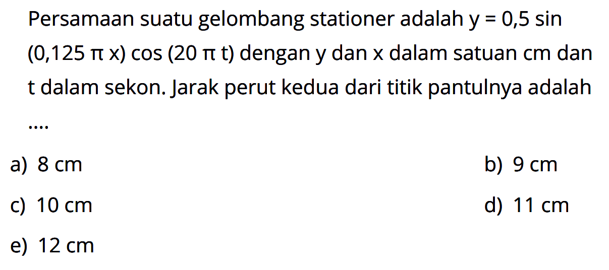 Persamaan suatu gelombang stationer adalah y=0,5 sin (0,125 pi x) cos (20 pi t) dengan y dan x dalam satuan cm dan t dalam sekon. Jarak perut kedua dari titik pantulnya adalah ....
