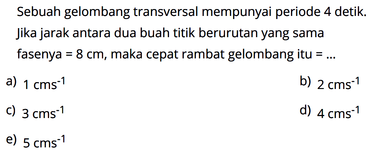 Sebuah gelombang transversal mempunyai periode 4 detik. Jika jarak antara dua buah titik berurutan yang sama fasenya=8 cm, maka cepat rambat gelombang itu =... 