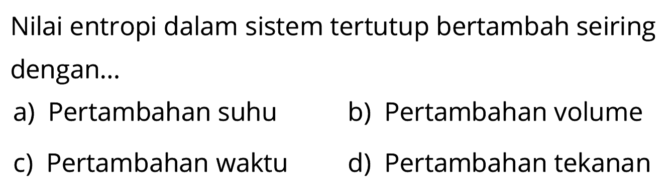 Nilai entropi dalam sistem tertutup bertambah seiring dengan...
a) Pertambahan suhu
b) Pertambahan volume
c) Pertambahan waktu
d) Pertambahan tekanan