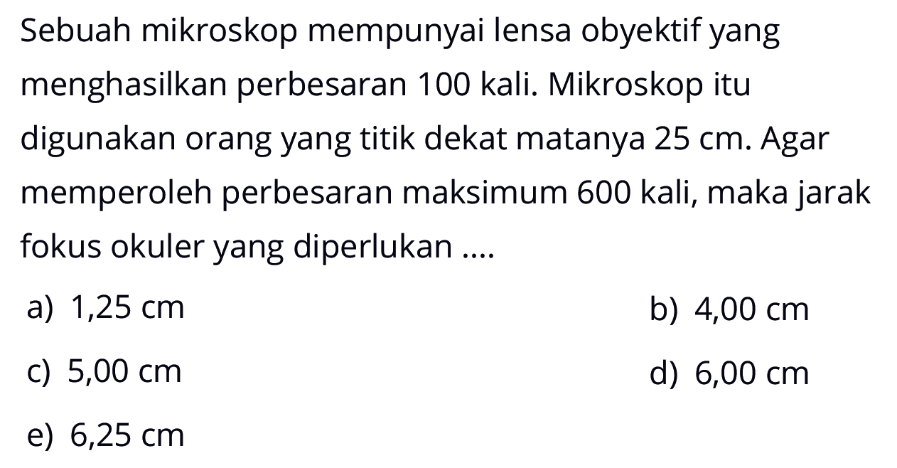 Sebuah mikroskop mempunyai lensa obyektif yang menghasilkan perbesaran 100 kali. Mikroskop itu digunakan orang yang titik dekat matanya 25 cm. Agar memperoleh perbesaran maksimum 600 kali, maka jarak fokus okuler yang diperlukan .... 